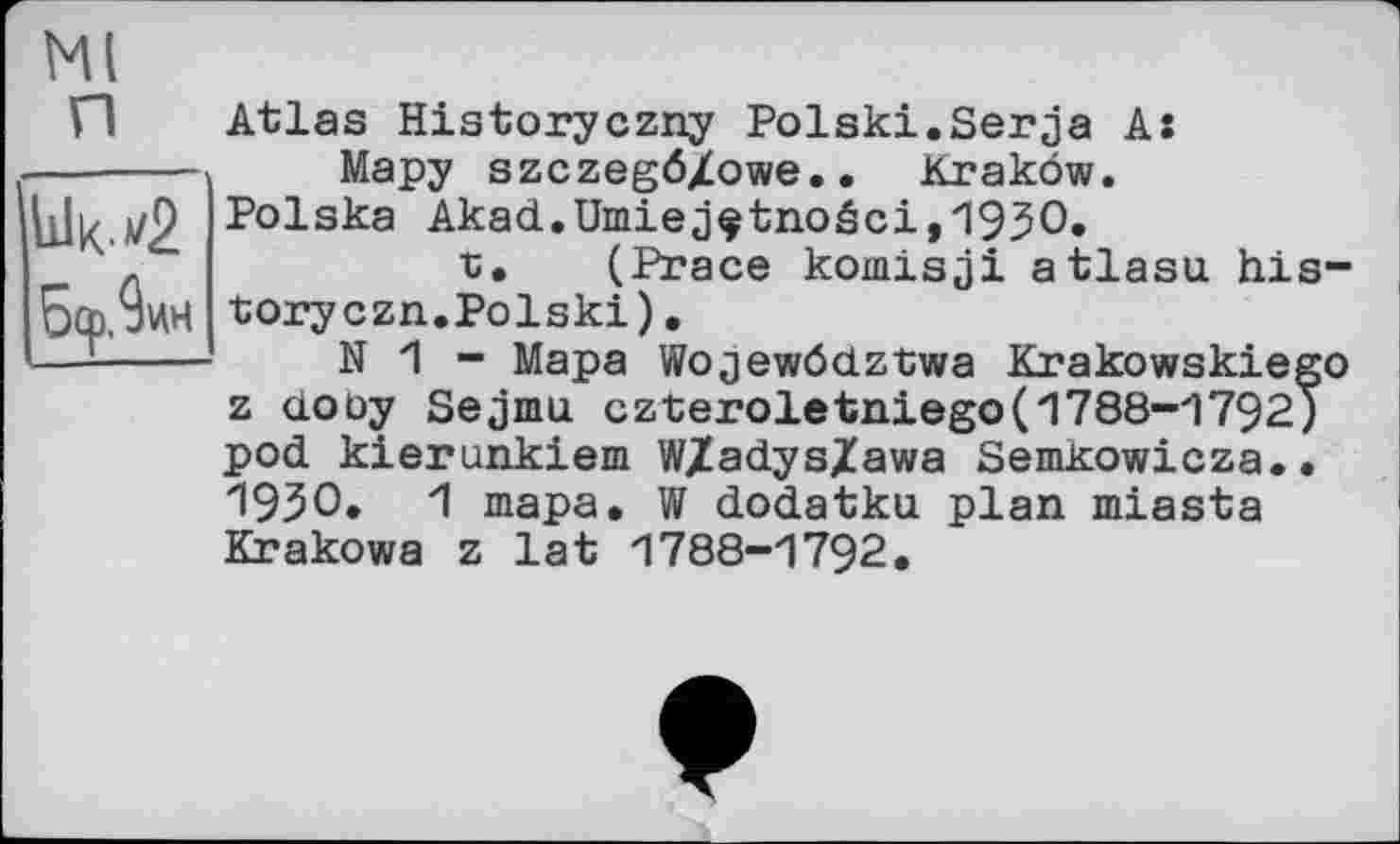 ﻿Ml
И Atlas Historyczny Polski.Serja As Мару szczegö/owe.. Krakow. Polska Akad.Umiejçtnoéci,1930.
t. (Prace komisji atlasu history czn.Polski) .
N 1 - Мара Wojewödztwa Krakowskiego z doùy Sejmu czteroletniego(1788-1792) pod kierunkiem W/adys/awa Semkowicza.. 1930. 1 тара. W dodatku plan miasta Krakows z lat 1788-1792.